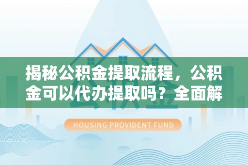 西城揭秘公积金提取流程，公积金可以代办提取吗？全面解析与实用指南
