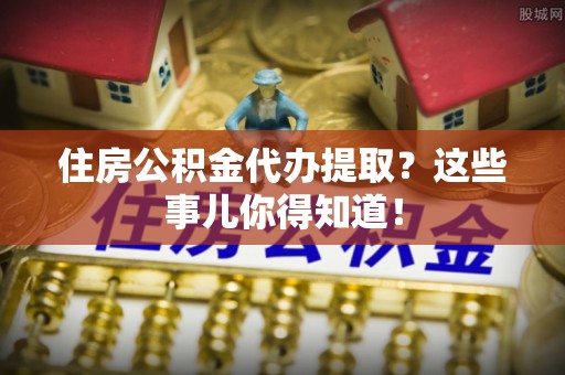 西城住房公积金代办提取？这些事儿你得知道！