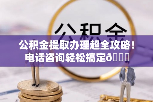 西城公积金提取办理超全攻略！电话咨询轻松搞定😎