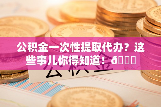 西城公积金一次性提取代办？这些事儿你得知道！😎