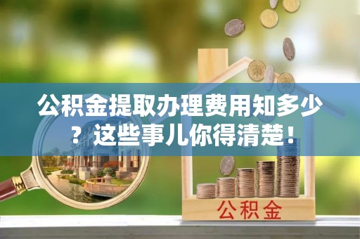 西城公积金提取办理费用知多少？这些事儿你得清楚！