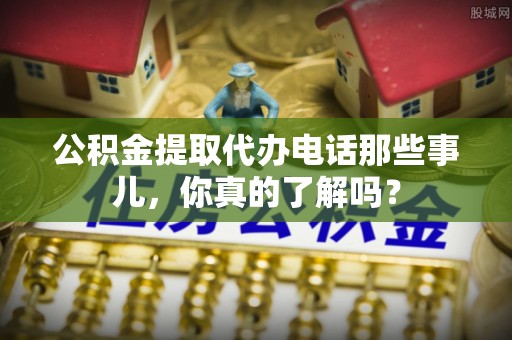 西城公积金提取代办电话那些事儿，你真的了解吗？
