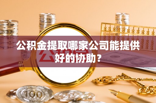 西城公积金提取哪家公司能提供好的协助？