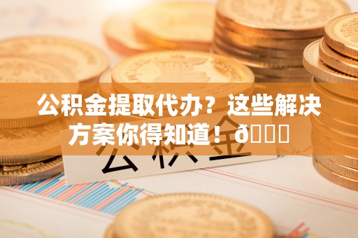 西城公积金提取代办？这些解决方案你得知道！😎